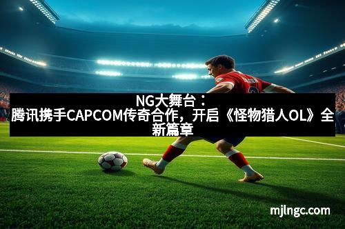 NG大舞台：腾讯携手CAPCOM传奇合作，开启《怪物猎人OL》全新篇章